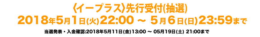 〈ファンクラブ会員・無料会員・オフィシャルサイト〉 先行受付(抽選) 2018年4月21日(土)19:00 〜 4月30日(月・祝)23:59まで 当落発表・入金期間：2018年5月11日(金)13:00 〜 5月19日(土)23:59まで ★受付時間内の新規ご入会でお申込みできます★