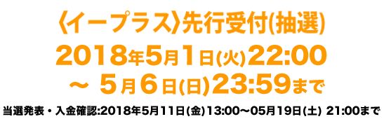 〈ファンクラブ会員・無料会員・オフィシャルサイト〉 先行受付(抽選) 2018年4月21日(土)19:00 〜 4月30日(月・祝)23:59まで 当落発表・入金期間：2018年5月11日(金)13:00 〜 5月19日(土)23:59まで ★受付時間内の新規ご入会でお申込みできます★