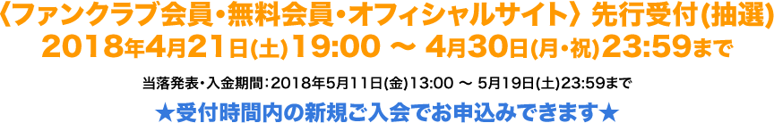 〈ファンクラブ会員・無料会員・オフィシャルサイト〉 先行受付(抽選) 2018年4月21日(土)19:00 〜 4月30日(月・祝)23:59まで 当落発表・入金期間：2018年5月11日(金)13:00 〜 5月19日(土)23:59まで ★受付時間内の新規ご入会でお申込みできます★