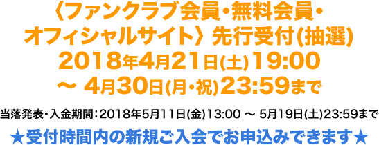 〈ファンクラブ会員・無料会員・オフィシャルサイト〉 先行受付(抽選) 2018年4月21日(土)19:00 〜 4月30日(月・祝)23:59まで 当落発表・入金期間：2018年5月11日(金)13:00 〜 5月19日(土)23:59まで ★受付時間内の新規ご入会でお申込みできます★