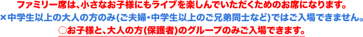 ファミリー席は、小さなお子様にもライブを楽しんでいただくためのお席になります。×中学生以上の大人の方のみ(ご夫婦・中学生以上のご兄弟同士など)ではご入場できません。○お子様と、大人の方(保護者)のグループのみご入場できます。＜大人＝中学生以上/お子様＝3歳〜小学6年生以下＞